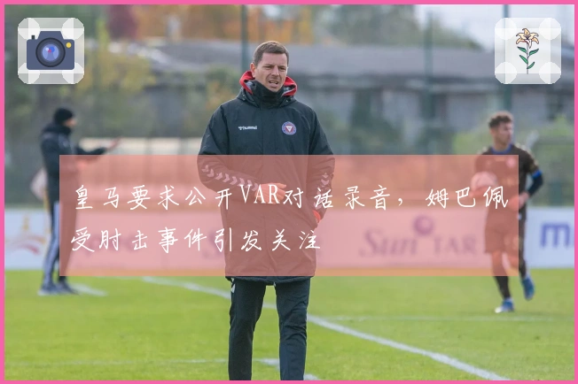 皇马要求公开VAR对话录音，姆巴佩受肘击事件引发关注