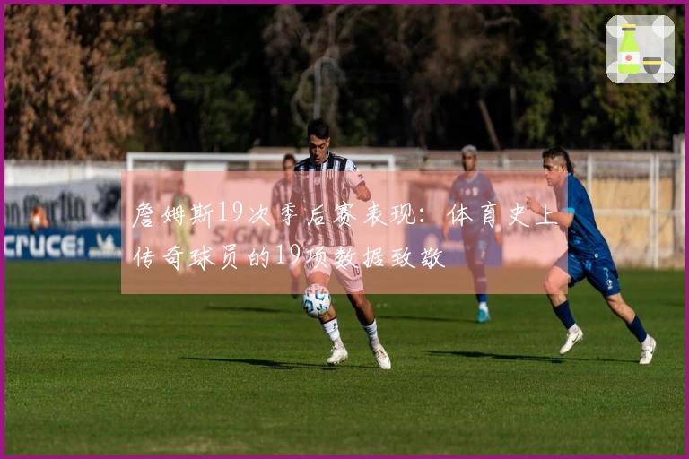 詹姆斯19次季后赛表现：体育史上传奇球员的19项数据致敬