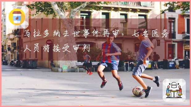 马拉多纳去世事件再审，七名医务人员将接受审判