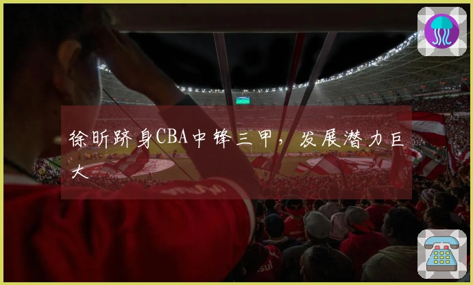 徐昕跻身CBA中锋三甲，发展潜力巨大