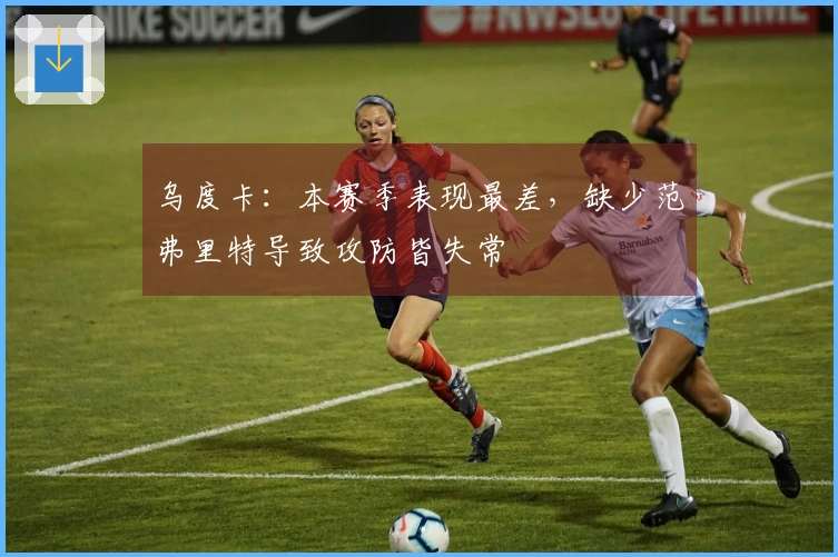 乌度卡：本赛季表现最差，缺少范弗里特导致攻防皆失常