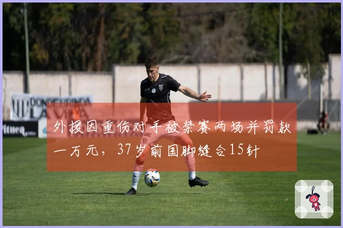 外援因重伤对手被禁赛两场并罚款一万元，37岁前国脚缝合15针