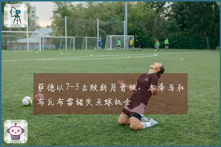 萨德以7-5击败新月晋级，本泽马和布瓦布雷错失点球机会