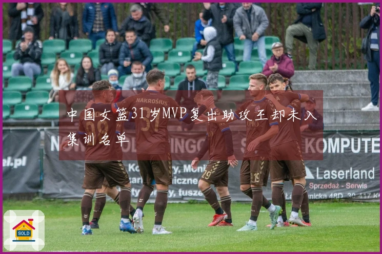 中国女篮31岁MVP复出助攻王却未入集训名单