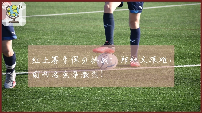 红土赛季保分挑战：郑钦文艰难，前两名竞争激烈！