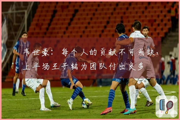 韦世豪：每个人的贡献不可或缺，上半场王子铭为团队付出良多