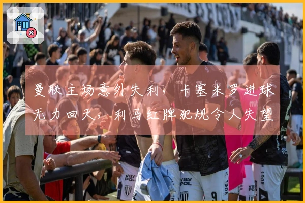 曼联主场意外失利，卡塞米罗进球无力回天，利马红牌犯规令人失望