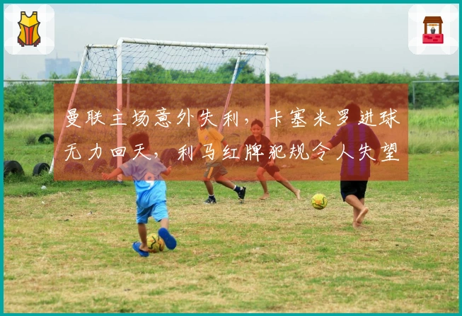 曼联主场意外失利，卡塞米罗进球无力回天，利马红牌犯规令人失望