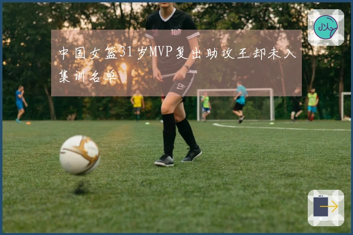 中国女篮31岁MVP复出助攻王却未入集训名单