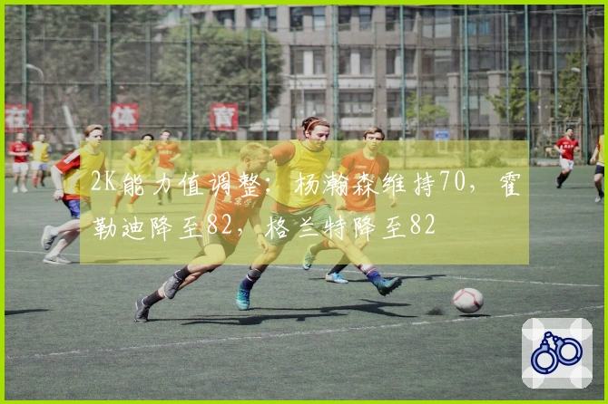2K能力值调整：杨瀚森维持70，霍勒迪降至82，格兰特降至82