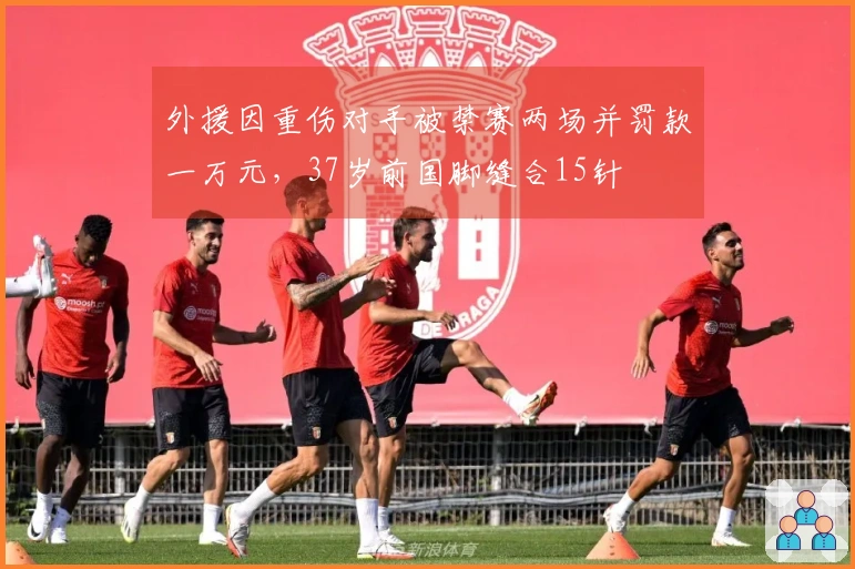 外援因重伤对手被禁赛两场并罚款一万元，37岁前国脚缝合15针