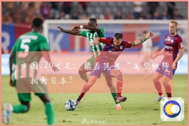 中国U20女足：能否凭借“高空铁阵”抗衡日本？