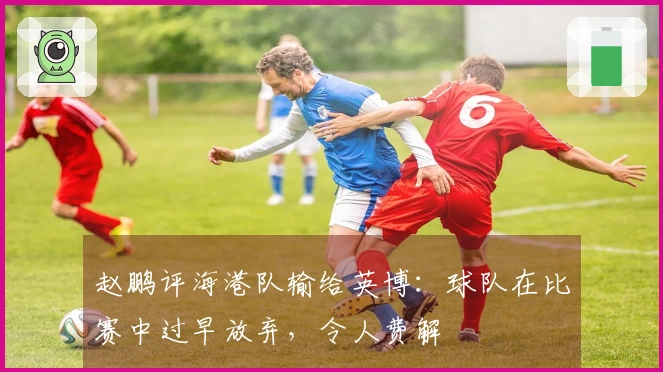 赵鹏评海港队输给英博：球队在比赛中过早放弃，令人费解