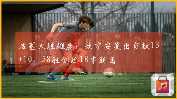 活塞大胜雄鹿，坎宁安复出贡献13+10，58胜创近18季新高