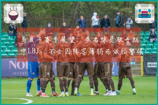 乌度卡赛季展望：多名球员联手防守LBJ，不会因阵容薄弱而放松警惕