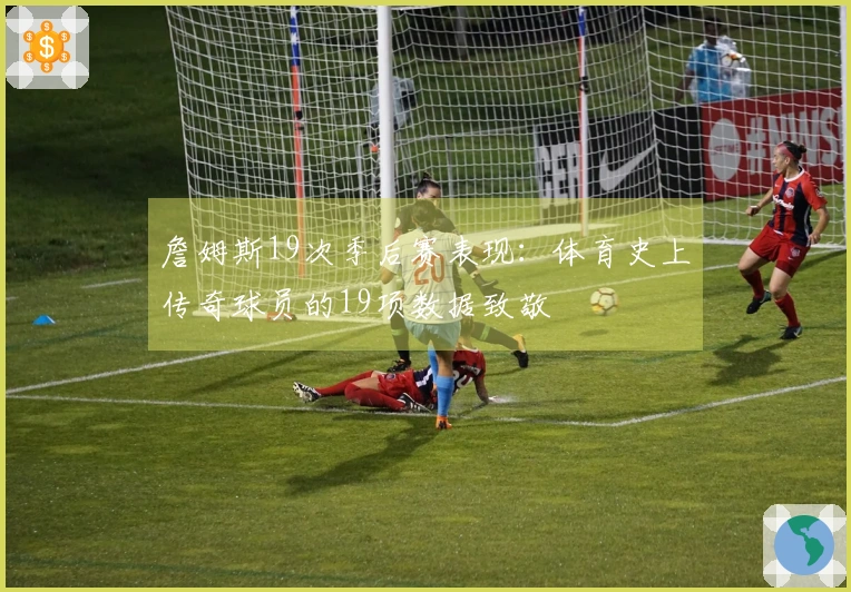 詹姆斯19次季后赛表现：体育史上传奇球员的19项数据致敬